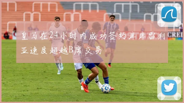 皇马在24小时内成功签约库库雷利亚速度超越B席交易