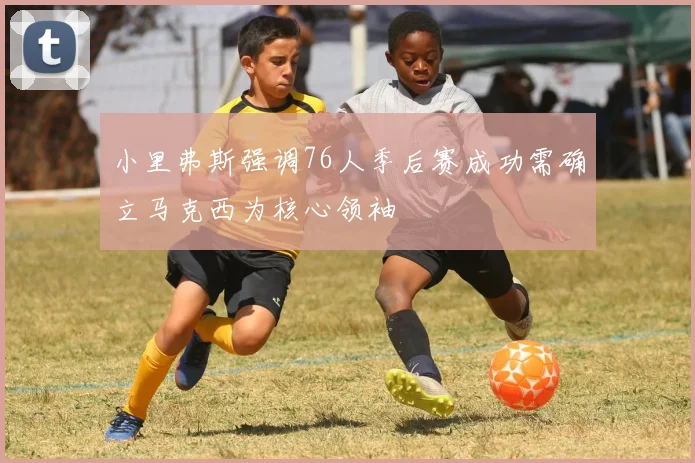 小里弗斯强调76人季后赛成功需确立马克西为核心领袖