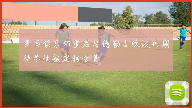 罗马俱乐部重启与德勒古欣谈判期待尽快敲定转会费