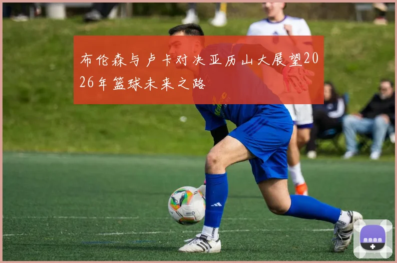 布伦森与卢卡对决亚历山大展望2026年篮球未来之路