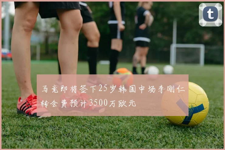 马竞即将签下25岁韩国中场李刚仁转会费预计3500万欧元