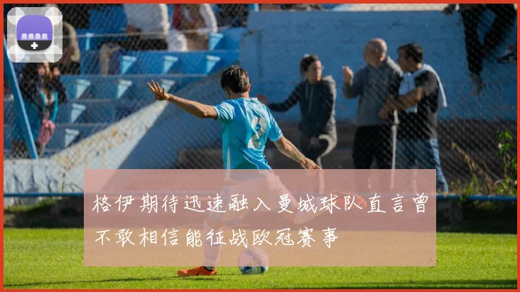 格伊期待迅速融入曼城球队直言曾不敢相信能征战欧冠赛事