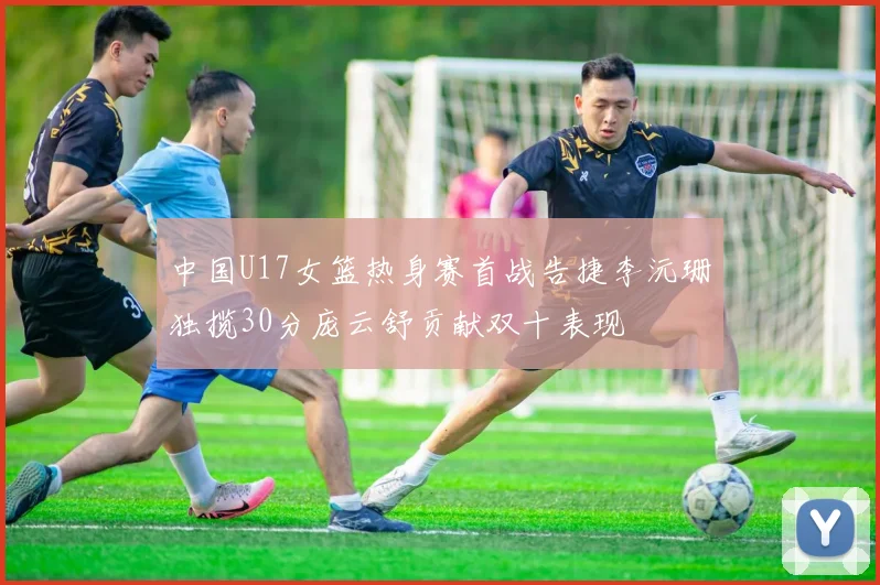 中国U17女篮热身赛首战告捷李沅珊独揽30分庞云舒贡献双十表现