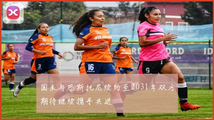 国米与巴斯托尼续约至2031年双方期待继续携手共进