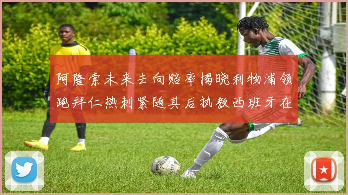 阿隆索未来去向赔率揭晓利物浦领跑拜仁热刺紧随其后执教西班牙在列