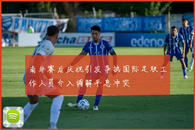 南非赛后庆祝引发争执国际足联工作人员介入调解平息冲突