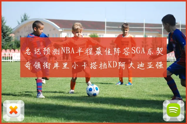 名记预测NBA半程最佳阵容SGA东契奇领衔库里小卡搭档KD阿夫迪亚强势入选