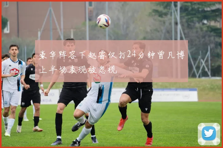 豪华阵容下赵睿仅打24分钟曾凡博上半场表现被忽视