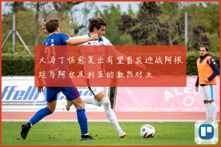 大马丁伤愈复出有望首发迎战阿根廷与阿尔及利亚的激烈对决