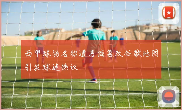 西甲球场名称遭恶搞篡改谷歌地图引发球迷热议