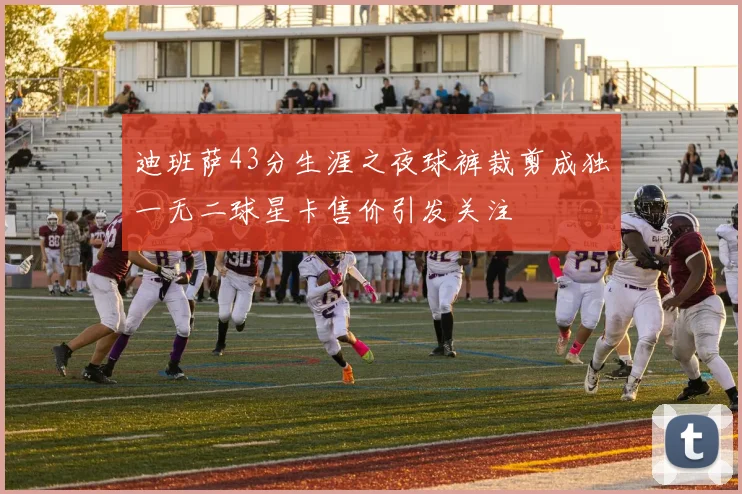 迪班萨43分生涯之夜球裤裁剪成独一无二球星卡售价引发关注