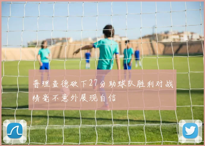 普理查德砍下27分助球队胜利对战绩毫不意外展现自信