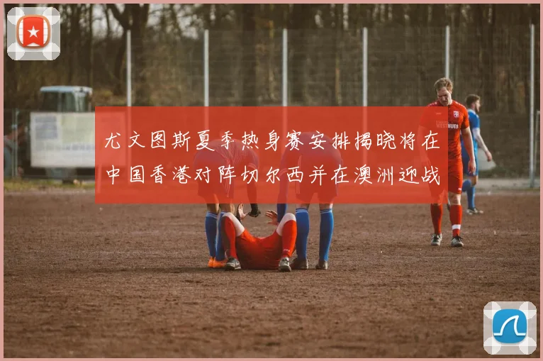尤文图斯夏季热身赛安排揭晓将在中国香港对阵切尔西并在澳洲迎战国米