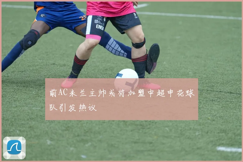 前AC米兰主帅或将加盟中超申花球队引发热议