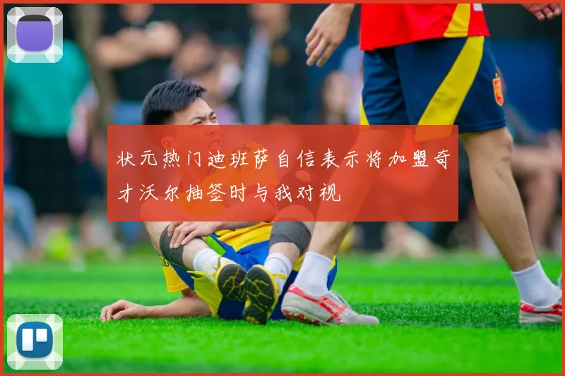 状元热门迪班萨自信表示将加盟奇才沃尔抽签时与我对视