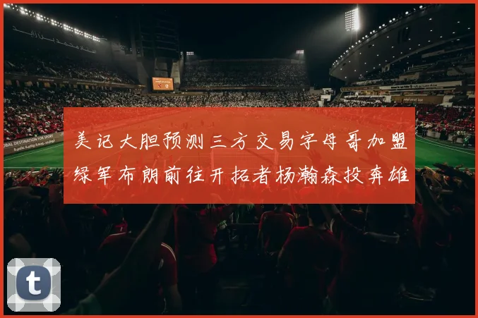 美记大胆预测三方交易字母哥加盟绿军布朗前往开拓者杨瀚森投奔雄鹿