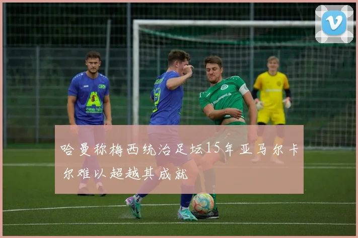 哈曼称梅西统治足坛15年亚马尔卡尔难以超越其成就